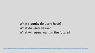 https://www.mckinsey.com/business-functions/operations/our-insights/the-expanding-role-of-design-in-creating-an-end-to-end-customer-experience
What needs do users have?
What do users value?
What will users want in the future?
 