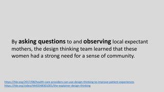 By asking questions to and observing local expectant
mothers, the design thinking team learned that these
women had a strong need for a sense of community.
https://hbr.org/2017/08/health-care-providers-can-use-design-thinking-to-improve-patient-experiences
https://hbr.org/video/4443548301001/the-explainer-design-thinking
 