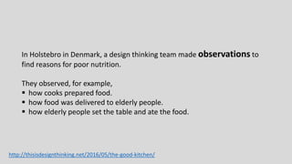 In Holstebro in Denmark, a design thinking team made observations to
find reasons for poor nutrition.
They observed, for example,
 how cooks prepared food.
 how food was delivered to elderly people.
 how elderly people set the table and ate the food.
http://thisisdesignthinking.net/2016/05/the-good-kitchen/
 