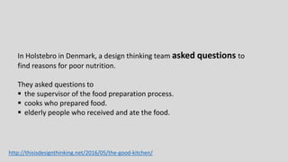 In Holstebro in Denmark, a design thinking team asked questions to
find reasons for poor nutrition.
They asked questions to
 the supervisor of the food preparation process.
 cooks who prepared food.
 elderly people who received and ate the food.
http://thisisdesignthinking.net/2016/05/the-good-kitchen/
 