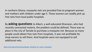 In northern Ghana, mosquito nets are provided free to pregnant women
and mothers with children under age 5. These women can readily pick up
free nets from local public hospitals.
By asking questions to Albert, a well-educated Ghanaian, who had
recently contracted malaria, the problem could be defined: There was no
place in the city of Tamale to purchase a mosquito net. Because so many
people could obtain free nets from hospitals, it was not profitable for
shop owners to sell them. And hospitals were not equipped to sell
additional nets.
https://ssir.org/articles/entry/design_thinking_for_social_innovation
 