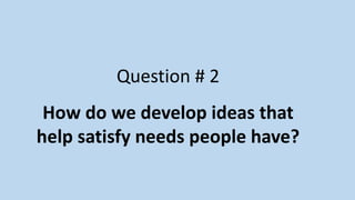 Question # 2
How do we develop ideas that
help satisfy needs people have?
 