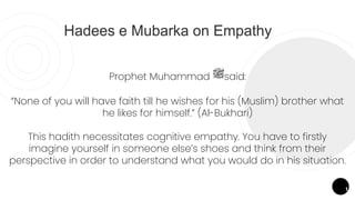 Prophet Muhammad ‫ﷺ‬said:
“None of you will have faith till he wishes for his (Muslim) brother what
he likes for himself.” (Al-Bukhari)
This hadith necessitates cognitive empathy. You have to firstly
imagine yourself in someone else’s shoes and think from their
perspective in order to understand what you would do in his situation.
1
Hadees e Mubarka on Empathy
 
