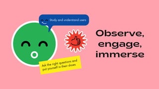 Observe,
engage,
immerse
Ask the right questions and
put yourself in their shoes
Study and understand users
 