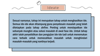Ideate
Sesuai namanya, tahap ini merupakan tahap untuk menghasilkan ide.
Semua ide-ide akan ditampung guna penyelesain masalah yang telah
ditetapkan pada tahap define. Penting untuk mendapatkan ide
sebanyak mungkin atau solusi masalah di awal fase ide. Untuk tahap
akhir ialah penyelidikan dan pengujian ide-ide tadi untuk menemukan
cara terbaik untuk memecahkan masalah untuk menghindari
masalah-masalah yang nantinya terjadi.
 