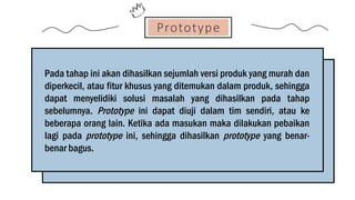 Prototype
Pada tahap ini akan dihasilkan sejumlah versi produk yang murah dan
diperkecil, atau fitur khusus yang ditemukan dalam produk, sehingga
dapat menyelidiki solusi masalah yang dihasilkan pada tahap
sebelumnya. Prototype ini dapat diuji dalam tim sendiri, atau ke
beberapa orang lain. Ketika ada masukan maka dilakukan pebaikan
lagi pada prototype ini, sehingga dihasilkan prototype yang benar-
benar bagus.
 