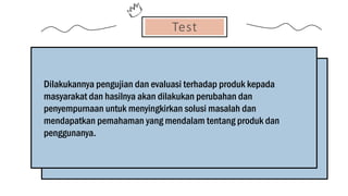 Test
Dilakukannya pengujian dan evaluasi terhadap produk kepada
masyarakat dan hasilnya akan dilakukan perubahan dan
penyempurnaan untuk menyingkirkan solusi masalah dan
mendapatkan pemahaman yang mendalam tentang produk dan
penggunanya.
 