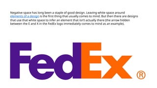 Negative space has long been a staple of good design. Leaving white space around
elements of a design is the first thing that usually comes to mind. But then there are designs
that use that white space to infer an element that isn’t actually there (the arrow hidden
between the E and X in the FedEx logo immediately comes to mind as an example).
 