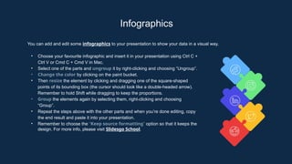 Infographics
You can add and edit some infographics to your presentation to show your data in a visual way.
• Choose your favourite infographic and insert it in your presentation using Ctrl C +
Ctrl V or Cmd C + Cmd V in Mac.
• Select one of the parts and ungroup it by right-clicking and choosing “Ungroup”.
• Change the color by clicking on the paint bucket.
• Then resize the element by clicking and dragging one of the square-shaped
points of its bounding box (the cursor should look like a double-headed arrow).
Remember to hold Shift while dragging to keep the proportions.
• Group the elements again by selecting them, right-clicking and choosing
“Group”.
• Repeat the steps above with the other parts and when you’re done editing, copy
the end result and paste it into your presentation.
• Remember to choose the “Keep source formatting” option so that it keeps the
design. For more info, please visit Slidesgo School.
 