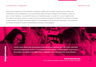 Esse espírito colaborativo só traz benefícios e enriquece o projeto, pois cada lado contribui com seu domínio de
conhecimento. No livro Marketing 4.0, dos autores Philip Kotler, Hermawan Kartajaya e Iwan Setiawan, destaca-se
que o mix de marketing, “os quatro Ps” deveriam ser atualizados para “os quatro Cs”, que em inglês seriam
Co-creation (cocriação), Currency (moeda), Communal activation (ativação comunitária) e Conversation (conversa).
E destacam que a cocriação na economia digital é a nova estratégia de desenvolvimento de produtos, com propensão
de melhoria nas taxas de sucesso, personalização de serviços e valor agregado.
4. Prototipação & Testes — A validação da ideia Aprendizado mão na massa
"Muitas vezes ideias são concebidas e executadas por pessoas que não vivem a jornada
e as necessidades do usuário. A Cocriação permite colocar usuários dentro do processo
de criação e ter ideias mais aderentes à realidade e, por consequência, mais eficazes."
Delvair Raul Macedo
CEO at Mentores Digital and User Centric MindSet Evangelist
Design
Thinking:
a
inovação
criativa
e
colaborativa
99
Depoimento
 