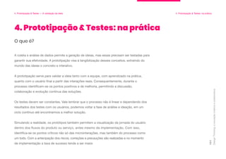 Design
Thinking:
a
inovação
criativa
e
colaborativa
101
4. Prototipação & Testes: na prática
O que é?
A coleta e análise de dados permite a geração de ideias, mas essas precisam ser testadas para
garantir sua efetividade. A prototipação visa à tangibilização desses conceitos, extraindo do
mundo das ideias o concreto e interativo.
A prototipação serve para validar a ideia tanto com a equipe, com aprendizado na prática,
quanto com o usuário final a partir das interações reais. Consequentemente, durante o
processo identificam-se os pontos positivos e de melhoria, permitindo a discussão,
colaboração e evolução contínua das soluções.
Os testes devem ser constantes. Vale lembrar que o processo não é linear e dependendo dos
resultados dos testes com os usuários, podemos voltar a fase de análise e ideação, em um
ciclo contínuo até encontrarmos a melhor solução.
Simulando a realidade, os protótipos também permitem a visualização da jornada do usuário
dentro dos fluxos do produto ou serviço, antes mesmo da implementação. Com isso,
identifica-se os pontos críticos não só das microinterações, mas também do processo como
um todo. Com a antecipação dos riscos, correções e precauções são realizadas e no momento
de implementação a taxa de sucesso tende a ser maior.
4. Prototipação & Testes — A validação da ideia 4. Prototipação & Testes: na prática
 