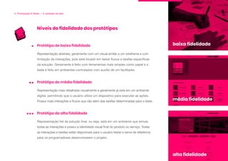 Níveis de fidelidade dos protótipos
4. Prototipação & Testes — A validação da ideia
Representação abstrata, geralmente com um visual similar a um wireframe e com
limitação de interações, pois está focado em testar fluxos e tarefas específicas
da solução. Geralmente é feito com ferramentas mais simples como papel e o
teste é feito em ambientes controlados com auxílio de um facilitador.
Protótipo de baixa fidelidade
Representação mais detalhada visualmente e geralmente já está em um ambiente
digital, permitindo que o usuário utilize um dispositivo para executar as ações.
Possui mais interações e fluxos que vão além das tarefas determinadas para o teste.
Protótipo de média fidelidade
Representação fiel da solução final, ou seja, está em um ambiente que simula
todas as interações e possui a identidade visual final do produto ou serviço. Todas
as interações e tarefas estão disponíveis para o usuário testar e serve de referência
para os programadores desenvolverem o projeto.
Protótipo de alta fidelidade
baixa fidelidade
média fidelidade
alta fidelidade
 