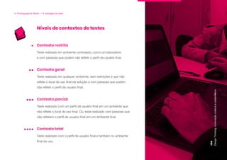 Níveis de contextos de testes
4. Prototipação & Testes — A validação da ideia
Teste realizado em ambiente controlado, como um laboratório
e com pessoas que podem não refletir o perfil de usuário final.
Contexto restrito
Teste realizado em qualquer ambiente, sem restrições e que não
reflete o local de uso final da solução e com pessoas que podem
não refletir o perfil de usuário final.
Contexto geral
Teste realizado com um perfil de usuário final em um ambiente que
não reflete o local de uso final. Ou, teste realizado com pessoas que
não refletem o perfil de usuário final em um ambiente final.
Contexto parcial
Teste realizado com o perfil de usuário final e também no ambiente
final de uso.
Contexto total
Design
Thinking:
a
inovação
criativa
e
colaborativa
104
 