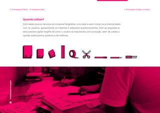 4. Prototipação & Testes — A validação da ideia 4. Prototipação & Testes: na prática
Prototipação
em
papel
Com esses poucos recursos já é possível tangibilizar uma ideia e assim iniciar os primeiros testes
com os usuários, apresentando os materiais e realizando questionamentos. Com as respostas já
será possível captar insights de como o usuário se relacionaria com a solução, além de coletar a
opinião sobre pontos positivos e de melhoria.
Quando utilizar?
 