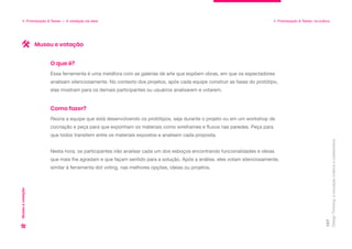 Design
Thinking:
a
inovação
criativa
e
colaborativa
107
4. Prototipação & Testes — A validação da ideia 4. Prototipação & Testes: na prática
Museu
e
votação
Essa ferramenta é uma metáfora com as galerias de arte que expõem obras, em que os espectadores
analisam silenciosamente. No contexto dos projetos, após cada equipe construir as fases do protótipo,
elas mostram para os demais participantes ou usuários analisarem e votarem.
O que é?
Reúna a equipe que está desenvolvendo os protótipos, seja durante o projeto ou em um workshop de
cocriação e peça para que exponham os materiais como wireframes e fluxos nas paredes. Peça para
que todos transitem entre os materiais expostos e analisem cada proposta.
Nesta hora, os participantes irão analisar cada um dos esboços encontrando funcionalidades e ideias
que mais lhe agradam e que façam sentido para a solução. Após a análise, eles votam silenciosamente,
similar à ferramenta dot voting, nas melhores opções, ideias ou projetos.
Como fazer?
Museu e votação
 