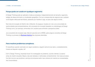 Design
Thinking:
a
inovação
criativa
e
colaborativa
10
fica fácil concluir que produtos e serviços da empresa serão mais certeiros em resolver as necessidades
dos consumidores.
1. Imersão — Um modo de pensar
Porque pode ser usado em qualquer segmento
O Design Thinking pode ser aplicado a todas as empresas, independentemente de tamanho, segmento,
estágio de desenvolvimento ou localização geográfica. É só ver a diversa lista de negócios que o adotam:
vai de Apple e Microsoft até Airbnb, passando por Toshiba e Lego, só para citar alguns nomes.
Nos hubs de inovação do Distrito não é diferente. Os espaços, focados em criar uma comunidade de
oportunidades para empreendedores, têm processos de inovação baseados na metodologia de Design
Thinking como, por exemplo, entrevistas com usuários para entender a perspectiva deles.
Já a consultoria de inovação Leap, feita em parceria com a KPMG, aplica alguns conceitos de Design
Thinking no processo de Business Hacking das empresas atendidas.
Para resolver problemas complexos
É maravilhoso quando você está com algum problema e alguém senta do seu lado e, verdadeiramente,
mostra-se disposto a ajudar, né?
Com o Design Thinking, empresas focam na investigação do problema, ouvindo clientes e usuários
antes de criarem soluções. Depois, elas são testadas e melhoradas constantemente. Com esse processo,
Por que devemos usar o Design Thinking?
 