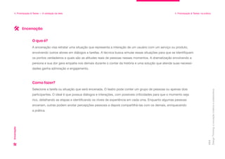 Design
Thinking:
a
inovação
criativa
e
colaborativa
111
4. Prototipação & Testes — A validação da ideia 4. Prototipação & Testes: na prática
Encenação
A encenação visa retratar uma situação que representa a interação de um usuário com um serviço ou produto,
envolvendo outros atores em diálogos e tarefas. A técnica busca simular essas situações para que se identifiquem
os pontos verdadeiros e quais são as atitudes reais de pessoas nesses momentos. A dramatização envolvendo a
persona e sua dor gera empatia nos demais durante o contar da história e uma solução que atende suas necessi-
dades ganha admiração e engajamento.
O que é?
Selecione a tarefa ou situação que será encenada. O teatro pode conter um grupo de pessoas ou apenas dois
participantes. O ideal é que possua diálogos e interações, com possíveis criticidades para que o momento seja
rico, detalhando as etapas e identificando os níveis de experiência em cada uma. Enquanto algumas pessoas
encenam, outras podem anotar percepções pessoais e depois compartilhá-las com os demais, enriquecendo
a prática.
Como fazer?
Encenação
 