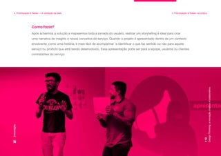 Design
Thinking:
a
inovação
criativa
e
colaborativa
112
4. Prototipação & Testes — A validação da ideia 4. Prototipação & Testes: na prática
Encenação
Após acharmos a solução e mapearmos toda a jornada do usuário, realizar um storytelling é ideal para criar
uma narrativa de insights e novos conceitos de serviço. Quando o projeto é apresentado dentro de um contexto
envolvente, como uma história, é mais fácil de acompanhar e identificar o que faz sentido ou não para aquele
serviço ou produto que está sendo desenvolvido. Essa apresentação pode ser para a equipe, usuários ou clientes
contratantes do serviço.
Como fazer?
 