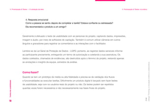 4. Resposta emocional
Como a pessoa se sentiu depois de completar a tarefa? Estava confiante ou estressada?
Ela recomendaria o produto a um amigo?
Design
Thinking:
a
inovação
criativa
e
colaborativa
114
4. Prototipação & Testes — A validação da ideia 4. Prototipação & Testes: na prática
Testes
de
usabilidade
Geralmente é efetuado o teste de usabilidade com as personas do projeto, captando dados, impressões,
imagem e áudio, por meio de softwares de captação. Também é comum utilizar câmeras em outros
ângulos e gravadores para registrar os comentários e as interações com o facilitador.
Lembre-se da Lei Geral de Proteção de Dados - LGPD, portanto, ao registrar dados sensíveis informe
ao participante previamente, entregando um termo de autorização e coletando a sua assinatura. Os
dados coletados, chamados de evidências, são destruídos após o término do projeto, restando apenas
as anotações e insights da equipe, extraídos da análise.
Quando se tem um protótipo de média ou alta fidelidade e precisa-se de validação dos fluxos
e funcionalidades ao executar tarefas. Dificilmente um produto digital é lançado sem fazer testes
de usabilidade, seja com os usuários reais do projeto ou não. Os testes podem ser repetidos
quantas vezes forem necessários e não necessariamente nas fases finais do projeto.
Como fazer?
 