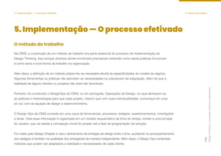 Design
Thinking:
a
inovação
criativa
e
colaborativa
119
5. Implementação — O processo efetivado O método de trabalho
5. Implementação — O processo efetivado
Na CINQ, a construção de um método de trabalho era parte essencial do processo de implementação do
Design Thinking. Isso porque diversos atores envolvidos precisavam entender como essas práticas funcionam
e como seria a nova forma de trabalho na organização.
Além disso, a definição de um método próprio fez-se necessária devido às especificidades do modelo de negócio.
Algumas ferramentas ou práticas não atendiam as necessidades ou precisavam de adaptação. Além de que a
realidade de alguns clientes ou projetos não eram tão favoráveis.
Portanto, foi construído o DesignOps da CINQ, ou em português, Operações de Design, no qual alinharam-se
as práticas e metodologias para que cada projeto, mesmo que com suas individualidades, comunique em uma
só voz com as equipes de design e desenvolvimento.
O Design Ops da CINQ consiste em uma caixa de ferramentas, processos, estágios, questionamentos, orientações
e dicas. Toda essa informação é organizada em um modelo esquemático de linha do tempo, similar a uma jornada
do usuário, que vai desde a concepção inicial do projeto até a fase de programação da solução.
Foi criado pelo Design Chapter e visa o alinhamento de entregas de design entre o time, auxiliando no acompanhamento
dos estágios e também na qualidade dos entregáveis de maneira independente. Além disso, o Design Ops contempla
módulos que podem ser adaptados a realidade e necessidades de cada cliente.
O método de trabalho
 