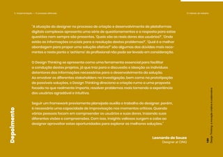 Design
Thinking:
a
inovação
criativa
e
colaborativa
000
“A atuação do designer no processo de criação e desenvolvimento de plataformas
digitais complexas apresenta uma série de questionamentos e a resposta para estas
questões nem sempre são presentes. ‘Quais são as reais dores dos usuários?’, ‘Onde
estão as informações cruciais para a resolução destes problemas?’, ‘Qual é a melhor
abordagem para propor uma solução efetiva?’ são algumas das dúvidas mais reco-
rrentes e neste ponto o ‘achismo’ do profissional não pode ser levado em consideração.
O Design Thinking se apresenta como uma ferramenta essencial para facilitar
a condução destes projetos, já que traz para a discussão e ideação os indivíduos
detentores das informações necessárias para o desenvolvimento da solução.
Ao envolver os diferentes stakeholders na investigação, bem como na prototipação
de possíveis soluções, o Design Thinking direciona a criação rumo a uma proposta
focada no que realmente importa, resolver problemas reais tornando a experiência
dos usuários agradável e intuitiva.
Seguir um framework previamente planejado auxilia o trabalho do designer, porém,
é necessária uma capacidade de improvisação nos momentos críticos. Quando
várias pessoas focam em compreender os usuários e suas dores, trazendo suas
diferentes visões e compreensões. Com isso, insights valiosos surgem e cabe ao
designer aproveitar estas oportunidades para explorar as melhores soluções.”
Leonardo de Souza
Designer at CINQ
Design
Thinking:
a
inovação
criativa
e
colaborativa
120
Depoimento
5. Implementação — O processo efetivado O método de trabalho
 