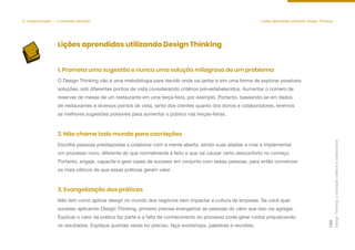 Design
Thinking:
a
inovação
criativa
e
colaborativa
122
5. Implementação — O processo efetivado Lições aprendidas utilizando Design Thinking
Lições aprendidas utilizando Design Thinking
O Design Thinking não é uma metodologia para decidir onde vai jantar e sim uma forma de explorar possíveis
soluções, sob diferentes pontos de vista considerando critérios pré-estabelecidos. Aumentar o número de
reservas de mesas de um restaurante em uma terça-feira, por exemplo. Portanto, baseando-se em dados
de restaurantes e diversos pontos de vista, tanto dos clientes quanto dos donos e colaboradores, teremos
as melhores sugestões possíveis para aumentar o público nas terças-feiras.
1. Prometa uma sugestão e nunca uma solução milagrosa de um problema
Escolha pessoas predispostas a colaborar com a mente aberta, sendo suas aliadas a criar e implementar
um processo novo, diferente do que normalmente é feito e que vai causar certo desconforto no começo.
Portanto, engaje, capacite e gere cases de sucesso em conjunto com essas pessoas, para então convencer
os mais céticos de que essas práticas geram valor.
2. Não chame todo mundo para cocriações
Não tem como aplicar design no mundo dos negócios sem impactar a cultura da empresa. Se você quer
sucesso aplicando Design Thinking, primeiro precisa evangelizar as pessoas do valor que isso vai agregar.
Explicar o valor da prática faz parte e a falta de conhecimento do processo pode gerar ruídos prejudicando
os resultados. Explique quantas vezes for preciso, faça workshops, palestras e reuniões.
3. Evangelização das práticas
 