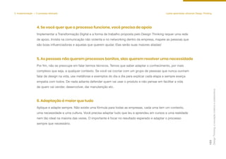 Design
Thinking:
a
inovação
criativa
e
colaborativa
123
5. Implementação — O processo efetivado Lições aprendidas utilizando Design Thinking
Implementar a Transformação Digital e a forma de trabalho proposta pelo Design Thinking requer uma rede
de apoio. Invista na comunicação não violenta e no networking dentro da empresa, mapeie as pessoas que
são boas influenciadoras e aquelas que querem ajudar. Elas serão suas maiores aliadas!
4. Se você quer que o processo funcione, você precisa de apoio
Por fim, não se preocupe em falar termos técnicos. Temos que saber adaptar o conhecimento, por mais
complexo que seja, a qualquer contexto. Se você vai cocriar com um grupo de pessoas que nunca ouviram
falar de design na vida, use metáforas e exemplos do dia a dia para explicar cada etapa e sempre exerça
empatia com todos. De nada adianta defender quem vai usar o produto e não pensar em facilitar a vida
de quem vai vender, desenvolver, dar manutenção etc.
5. As pessoas não querem processos bonitos, elas querem resolver uma necessidade
Aplique e adapte sempre. Não existe uma fórmula para todas as empresas, cada uma tem um contexto,
uma necessidade e uma cultura. Você precisa adaptar tudo que leu e aprendeu em cursos a uma realidade
nem tão ideal na maioria das vezes. O importante é focar no resultado esperado e adaptar o processo
sempre que necessário.
6. Adaptação é maior que tudo
 