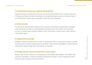 5. Implementação — O processo efetivado Lições aprendidas utilizando Design Thinking
O que é óbvio pra mim, pode não ser pra você e vice versa, por isso, prefira errar no excesso nesse caso.
Tire todas as dúvidas antes mesmo de planejar uma cocriação para saber qual será o entregável. Não vá
com dúvidas para a prática, porque elas podem custar muito caro, literalmente.
7. Dúvida boba é aquela que a gente não pergunta!
Por trás de todo sistema existem pessoas e é com elas que você precisa se conectar antes de qualquer
coisa. Não fale de você, fale como todos poderão se beneficiar de um bom design e elas começarão
a te ouvir e contribuir para o processo. Ninguém é dono de uma ideia, o pertencimento coletivo permitirá
a real transformação.
8. Pertencimento
Respeite a história da empresa! Antes de impor um pensamento invista um tempo para entender o contexto,
a história do local e porque as pessoas fazem o que fazem. Depois de ter essa bagagem, comece propondo
melhorias até chegar em algo maior e mais radical, se necessário.
9. Respeito acima de tudo
Design é tudo. Portanto, aplique-o com as pessoas que você trabalha. seja empático, mas também faça
perguntas, entendendo o processo de decisão da pessoas ao seu redor e o que é importante para elas.
Pense de maneira sistêmica e encontre caminhos.
10. Design não é um local, um momento ou uma etapa
Design
Thinking:
a
inovação
criativa
e
colaborativa
124
 