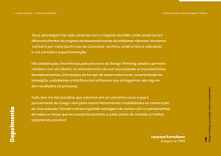 “Essa abordagem faz todo sentindo com o negócio da CINQ, onde atuamos em
diferentes frentes de projetos de desenvolvimento de softwares robustos. Inovamos
também por meio das Provas de Conceitos , as PoCs, onde o risco é calculado
e nos permite a experimentação.
Há colaboração, incentivada pelo processo de Design Thinking, desde o primeiro
contato com o/a cliente, no entendimento de sua necessidade e nos posteriores
desdobramentos. Otimização do tempo de desenvolvimento, assertividade de
interação, usabilidade e interface dos softwares que entregamos são alguns
dos resultados do processo.
Tudo isso me fez acreditar que estamos em um caminho certo e que o
pensamento de Design vem para somar ferramentas e habilidades na construção
de uma solução. Também temos a grande vantagem de contar com os pensamentos
de todos os times que em conjunto cocriam, a cada ponto de contato, a melhor
experiência possível”.
Laryssa Tertuliano
Designer at CINQ
Depoimento
5. Implementação — O processo efetivado Lições aprendidas utilizando Design Thinking
Design
Thinking:
a
inovação
criativa
e
colaborativa
126
 