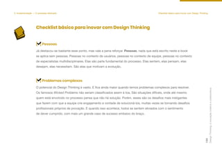 Checklist básico para inovar com Design Thinking
Já destacou-se bastante esse ponto, mas vale a pena reforçar. Pessoas, nada que está escrito neste e-book
se aplica sem pessoas. Pessoas no contexto de usuários, pessoas no contexto de equipe, pessoas no contexto
de especialistas multidisciplinares. Elas são parte fundamental do processo. Elas sentem, elas pensam, elas
desejam, elas necessitam. São elas que motivam a evolução.
[ ] Pessoas
O potencial do Design Thinking é vasto. E fica ainda maior quando temos problemas complexos para resolver.
Os famosos Wicked Problems não seriam classificados assim à toa. São situações difíceis, onde até mesmo
quem está envolvido no processo pensa que não há solução. Porém, esses são os desafios mais instigantes
que fazem com que a equipe crie engajamento e vontade de solucioná-los, muitas vezes se tornando desafios
profissionais próprios de provação. E quando isso acontece, todos se sentem aliviados com o sentimento
de dever cumprido, com mais um grande caso de sucesso embaixo do braço.
[ ] Problemas complexos
5. Implementação — O processo efetivado Checklist básico para inovar com Design Thinking
Design
Thinking:
a
inovação
criativa
e
colaborativa
128
 
