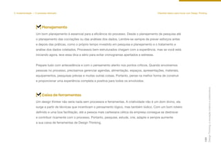 Um bom planejamento é essencial para a eficiência do processo. Desde o planejamento de pesquisa até
o planejamento das cocriações ou das análises dos dados. Lembre-se sempre de prever esforços antes
e depois das práticas, como o próprio tempo investido em pesquisa e planejamento e o tratamento e
análise dos dados coletados. Processos bem estruturados chegam com a experiência, mas se você está
iniciando agora, leve essa dica a sério para evitar cronogramas apertados e estresse.
Prepare tudo com antecedência e com o pensamento atento nos pontos críticos. Quando envolvemos
pessoas no processo, precisamos gerenciar agendas, alimentação, espaços, apresentações, materiais,
equipamentos, pesquisas prévias e muitas outras coisas. Portanto, pense na melhor forma de construir
e proporcionar uma experiência completa e positiva para todos os envolvidos.
[ ] Planejamento
Um design thinker não seria nada sem processos e ferramentas. A criatividade não é um dom divino, ela
surge a partir de técnicas que incentivam o pensamento lógico, mas também lúdico. Com um bom roteiro
definido e uma boa facilitação, até a pessoa mais cartesiana cética da empresa consegue se destravar
e contribuir ricamente com o processo. Portanto, pesquise, estude, crie, adapte e sempre aumente
a sua caixa de ferramentas de Design Thinking.
[ ] Caixa de ferramentas
5. Implementação — O processo efetivado Checklist básico para inovar com Design Thinking
Design
Thinking:
a
inovação
criativa
e
colaborativa
129
 