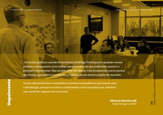 “As nossas práticas usando ferramentas de Design Thinking tem ajudado nossos
clientes a alcançarem uma melhor compreensão do que realmente querem e
precisam desenvolver. Não só pelo olhar do cliente, mas envolvendo outros pontos
de contato que podem contribuir com visões de uso para o projeto em questão.
Temos alcançado bons resultados e recebemos feedbacks aprovando essa
metodologia, porque incentiva a criatividade e traz respostas que, sozinhos,
não seríamos capazes de encontrar”.
Miriane Machiavelli
Sales Manager at CINQ
Depoimento
5. Implementação — O processo efetivado Checklist básico para inovar com Design Thinking
Design
Thinking:
a
inovação
criativa
e
colaborativa
132
 