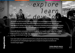 Design
Thinking:
a
inovação
criativa
e
colaborativa
134
"Do ponto de vista executivo, o design thinking é uma abordagem ampla e profunda para
a compreensão das razões, objetivos e propósitos de uma determinada solução. Esta
exploração em campo, com as pessoas diretamente afetadas, escancaram funcionalidades,
necessidades, preocupações e cuidados que uma abordagem tradicional não consideraria.
Assim, as soluções concebidas desta forma geram um engajamento melhor não somente
para os clientes, mas também com o time envolvido na criação, desenvolvimento, testes,
entrega e sustentação de uma solução digital.
É por esta razão que apoiamos fortemente a adoção das práticas de design thinking
em conjunto com metodologias ágeis para a criação de soluções inovadoras de
transformação digital."
Carlos Alberto Jayme
Chief Growth Officer at CINQ
Depoimento
 