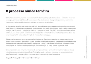 Design
Thinking:
a
inovação
criativa
e
colaborativa
135
Calma. Às vezes tem fim, mas não necessariamente. Trabalhar com inovação é estar aberto a constantes mudanças,
à evolução, a novas possibilidades. É necessário um olhar atento para as alterações de padrões que ocorrem no
mundo e que muitas vezes desconstroem tudo que conhecemos como verdade.
As soluções que pensamos hoje podem não fazer mais sentido amanhã, tudo acaba sendo um um eterno MVP (Minimum
Viable Product). O processo é cíclico e sempre haverá melhorias para serem feitas, portanto, utilize o Design Thinking para
investigar junto às pessoas o que pode ser melhor ou o que pode ser criado. O mundo é movido a necessidades e temos
as Startups para provar que sim, podemos inovar e criar soluções transformadoras que nos fazem questionar: Como não
pensei nisso antes? O poder de transformação do impossível saindo do papel.
Colocar o ser humano como centro das organizações é fundamental. O ser humano que utiliza um produto ou serviço o ser
humano que faz o produto e gere o serviço. Ou seja, não pense inovação apenas para fora. mapeie seus processos e identifique
possíveis melhorias que podem fazer a diferença nos negócios. Citamos a CINQ durante todo o e-book como exemplo disso.
Inovação pode ser simples e uma simples alteração pode ser inovação, se é algo que não foi pensado antes.
Cada um possui sua visão de mundo e isso é incrível. As empresas terão que se reinventar constantemente para se adequar
à pluralidade dessas visões e opiniões e o Design Thinking é um aliado e tanto para trazer essas conversas para dentro de
casa. Aproveite este e-book ao máximo e contribua para o crescimento do nosso ecossistema!
#BeyondTechnology #BeyondInnovation #BeyondDesign
O processo nunca tem fim
O processo nunca tem fim
 