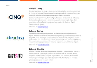 Powered by MUTANT
Autores
Design
Thinking:
a
inovação
criativa
e
colaborativa
138
Sobre a CINQ
Somos uma empresa de design e desenvolvimento de soluções de software, com mais
de 27 anos de história e 12 anos de experiência na aplicação do framework Scrum, em
projetos de soluções digitais, para corporações no Brasil e no exterior.
Combinamos Design Thinking, Práticas Ágeis, Processos de Qualidade de Software e
Gestão da Inovação para criar e construir soluções de transformação digital. E em
parceria com a Dextra Digital, integramos a Business Unit de Customer Digital
Transformation da Mutant.
Saiba mais em www.cinq.com.br
Sobre a Dextra
Somos especialistas em desenvolvimento de software sob medida para negócios
digitais. Pioneiros na adoção de metodologias de gestão ágil, combinamos processos de
design, UX, novas tecnologias e visão de negócio, desenvolvendo soluções que criam
oportunidades para nossos clientes. A Dextra faz parte da Mutant, empresa B2B líder no
mercado brasileiro e especialista em Customer Experience para plataformas digitais.
Saiba mais em www.dextra.com.br
Sobre o Distrito
O Distrito é um hub de inovação para startups, empresas e investidores que buscam o
próximo passo de sua evolução. Unimos uma poderosa rede de conexões, dados,
inteligência analítica, criativa e espírito empreendedor para contribuir ativamente na
transformação tecnológica que está mudando o mundo. Acreditamos na inovação
aplicada para construir um futuro melhor.
Saiba mais em www.mutantbr.com
 