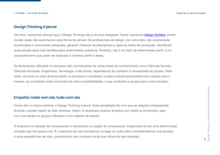 Design
Thinking:
a
inovação
criativa
e
colaborativa
14
1. Imersão — Um modo de pensar
Design Thinking é plural
De início, queremos reforçar que o Design Thinking não é só para designers. Todos nascemos design thinkers, porém
muitas vezes não exercitamos essa forma de pensar. Os profissionais de design, por outro lado, são amplamente
incentivados a incansáveis pesquisas, gerando milhares de alternativas e, após as testar em produção, identificam
qual solução será mais benéfica para determinado problema. Portanto, não é um dom de determinado perfil, é um
comportamento que pode ser replicado a diversos perfis e áreas.
As ferramentas utilizadas no processo são contribuições de várias áreas do conhecimento como Ciências Sociais,
Ciências Humanas, Engenharia, Tecnologia, e até outras, dependendo do contexto e necessidade do projeto. Além
disso, envolver os mais diversos perfis no processo é necessário e essa multidisciplinaridade trará riqueza para o
mesmo, ao considerar todos os pontos de vista e possibilidades, o que conduzirá a equipe para a real inovação.
Empatia: nada sem ela, tudo com ela
Como dito no tópico anterior, o Design Thinking é plural. Essa pluralidade faz com que as relações interpessoais
durante o projeto sejam as mais diversas. Assim, é necessário exercer empatia com todos os envolvidos, seja
com sua equipe ou grupos utilizados como objetos de estudo.
A empatia é a intenção de compreender o sentimento ou reação de uma pessoa, imaginando-se em uma determinada
situação que ela possa viver. É o exercício de nos colocarmos no lugar do outro para compreendermos sua jornada
e suas experiências de vida, considerando seu contexto social que influencia nas decisões.
Quais são os seus princípios?
 