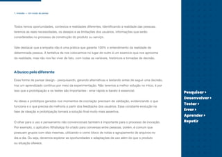 1. Imersão — Um modo de pensar
Todos temos oportunidades, contextos e realidades diferentes. Identificando a realidade das pessoas,
teremos as reais necessidades, os desejos e as limitações dos usuários, informações que serão
consideradas no processo de construção do produto ou serviço.
Vale destacar que a empatia não é uma prática que garante 100% o entendimento da realidade de
determinada pessoa. A tentativa de nos colocarmos no lugar do outro é um exercício que nos aproxima
da realidade, mas não nos faz viver de fato, com todas as variáveis, históricos e tomadas de decisão.
Essa forma de pensar design - pesquisando, gerando alternativas e testando antes de seguir uma decisão,
traz um aprendizado contínuo por meio da experimentação. Não teremos a melhor solução no início, é por
isso que a prototipação e os testes são importantes - errar rápido e barato é essencial.
As ideias e protótipos gerados nos momentos de cocriação precisam de validação, evidenciando o que
funciona e o que precisa de melhoria a partir dos feedbacks dos usuários. Essa constante evolução na
fase de ideação e prototipação tornará a solução final muito mais assertiva.
O olhar para o uso e pensamento não convencionais também é importante para o processo de inovação.
Por exemplo, o aplicativo WhatsApp foi criado para conversas entre pessoas, porém, é comum que
possuam grupos com elas mesmas, utilizando-o como bloco de notas e agrupamento de arquivos no
dia a dia. Ou seja, devemos explorar as oportunidades e adaptações de uso além do que o produto
ou situação oferece.
A busca pelo diferente
Pesquisar >
Desenvolver >
Testar >
Errar >
Aprender >
Repetir
 