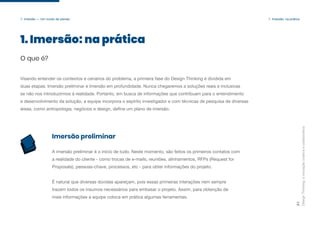 Design
Thinking:
a
inovação
criativa
e
colaborativa
21
1. Imersão — Um modo de pensar 1. Imersão: na prática
1. Imersão: na prática
O que é?
Visando entender os contextos e cenários do problema, a primeira fase do Design Thinking é dividida em
duas etapas: Imersão preliminar e Imersão em profundidade. Nunca chegaremos a soluções reais e inclusivas
se não nos introduzirmos à realidade. Portanto, em busca de informações que contribuam para o entendimento
e desenvolvimento da solução, a equipe incorpora o espírito investigador e com técnicas de pesquisa de diversas
áreas, como antropologia, negócios e design, define um plano de imersão.
A imersão preliminar é o início de tudo. Neste momento, são feitos os primeiros contatos com
a realidade do cliente - como trocas de e-mails, reuniões, alinhamentos, RFPs (Request for
Proposals), pessoas-chave, processos, etc - para obter informações do projeto.
É natural que diversas dúvidas apareçam, pois essas primeiras interações nem sempre
trazem todos os insumos necessários para embasar o projeto. Assim, para obtenção de
mais informações a equipe coloca em prática algumas ferramentas.
Imersão preliminar
 