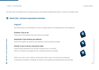 C
S
D
Design
Thinking:
a
inovação
criativa
e
colaborativa
22
1. Imersão — Um modo de pensar 1. Imersão: na prática
Um bom ponto de partida é reunir e analisar todas as informações recebidas até então, e construir uma Matriz CSD.
De maneira geral, as informações no início do projeto podem ser classificadas em três categorias:
Quais são as informações reais que já temos do projeto.
Certezas: O que eu sei.
Quais informações nós achamos que sabemos, porém precisamos validar.
Suposições: O que achamos que sabemos.
Quais dúvidas precisamos tirar durante a pesquisa com os usuários,
cliente ou ambiente, prosseguindo com o desenvolvimento da solução.
Dúvidas: O que eu não sei, mas preciso saber.
Porém, nem tudo o que é certeza, de fato está correto. Logo, no momento das pesquisas
é importante considerar a validação de todas as informações para embasamento das decisões.
O que é?
Matriz CSD - Certezas, Suposições e Dúvidas
Matriz
CSD
-
Certezas,
Suposições
e
Dúvidas
 