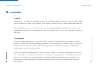 Design
Thinking:
a
inovação
criativa
e
colaborativa
25
1. Imersão — Um modo de pensar 1. Imersão: na prática
Nem todas as informações do projeto são possíveis de coletar com os stakeholders, com isso, é preciso realizar
uma busca em outras fontes, como websites, livros, artigos, e-books, podcasts, vídeos, análise de similares etc.
A pesquisa desk é este momento onde consultamos informações úteis para o projeto com o mundo à nossa
disposição, principalmente por meio da internet. Mas tenha cuidado, preze sempre pela veracidade e segurança
das fontes.
O que é?
É possível iniciar a pesquisa a partir de um único tema, geralmente é o problema que necessitamos resolver.
Porém, no decorrer da coleta de dados, sejam primários ou secundários, outros assuntos surgem e necessitam
de mais informações. E, como citamos anteriormente, os pontos levantados na construção da Matriz CSD
também podem ser temas neste momento.
A pesquisa Desk pode ser estruturada em relatórios, mapas mentais ou até mesmo diários de pesquisa. Porém,
essas informações necessitam de visibilidade de toda a equipe envolvida, portanto um perfil facilitador poderá
resumir as informações mais importantes para o projeto em cards e disponibilizá-los para consultas. O mais
importante da pesquisa Desk é encontrar informações fora do senso comum, que possam trazer diferencial
para o projeto.
Como fazer?
Pesquisa Desk
Pesquisa
Desk
 