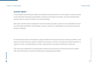 Design
Thinking:
a
inovação
criativa
e
colaborativa
26
1. Imersão — Um modo de pensar 1. Imersão: na prática
É uma excelente ferramenta para coletar informações de diversas fontes no início do projeto. A pesquisa auxilia
o início das fases de pesquisa aprofundadas, munindo os envolvidos no processo, que não necessariamente
possuem base no assunto e precisam de contextualizações.
Além disso, também pode ser aplicada em outros momentos do projeto, quando houver necessidade de busca
por informações específicas e aprofundadas, mas sem usuários e ou especialistas no assunto para esclarecer
dúvidas e situações.
No levantamento inicial de informações do projeto também temos que falar sobre os usuários envolvidos. E não
são só os usuários finais que utilizam a solução como produto ou serviço, mas todos os usuários envolvidos no
negócio. Ou seja, os empreendedores, vendas, equipe técnica e de suporte, atendimento, clientes etc.
Para iniciar esse mapeamento de perfis podemos utilizar as proto-personas. Da mesma forma que na Matriz
CSD, essa ferramenta é um ponto de partida para as pesquisas aprofundadas.
Quando utilizar?
Pesquisa
Desk
 