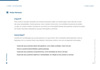 Design
Thinking:
a
inovação
criativa
e
colaborativa
27
1. Imersão — Um modo de pensar 1. Imersão: na prática
Para construir soluções centradas nos usuários precisamos saber, de maneira geral, quem eles são e quais
são suas necessidades. A proto-persona, como o próprio nome já diz, é um protótipo da persona do projeto,
ou seja, um usuário-modelo. Consiste em uma ficha com informações básicas dos possíveis usuários do projeto,
de maneira resumida e baseada em poucas informações e achismos.
O que é?
Levando em consideração que a proto-persona é um guia inicial, não é necessário aprofundamento, pois as
pesquisas com os usuários trarão mais detalhes. Você pode construir uma com as seguintes informações:
Como fazer?
Proto-Persona
Proto-Persona
- Quais são seus possíveis dados demográficos, como idade, profissão, onde mora etc.
- Qual é a possível personalidade e gostos pessoais.
- Quais são seus possíveis comportamentos, como atividades da rotina e de lazer.
- Quais são seus possíveis objetivos e necessidades, em relação ao seu produto ou serviço.
 