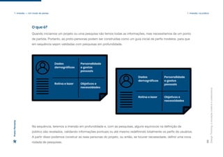 Dados
demográficos
Rotina e lazer Objetivos e
necessidades
Personalidade
e gostos
pessoais
Dados
demográficos
Rotina e lazer Objetivos e
necessidades
Personalidade
e gostos
pessoais
Design
Thinking:
a
inovação
criativa
e
colaborativa
28
1. Imersão — Um modo de pensar 1. Imersão: na prática
Quando iniciamos um projeto ou uma pesquisa não temos todas as informações, mas necessitamos de um ponto
de partida. Portanto, as proto-personas podem ser construídas como um guia inicial de perfis modelos, para que
em sequência sejam validadas com pesquisas em profundidade.
Na sequência, teremos a imersão em profundidade e, com as pesquisas, alguns equívocos na definição de
público são revelados, validando informações pontuais ou até mesmo redefinindo totalmente os perfis de usuários.
A partir disso podemos construir as reais personas do projeto, ou então, se houver necessidade, definir uma nova
rodada de pesquisas.
O que é?
Proto-Persona
 