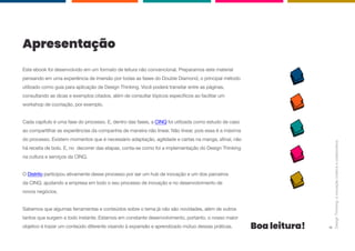 Apresentação
Este ebook foi desenvolvido em um formato de leitura não convencional. Preparamos este material
pensando em uma experiência de imersão por todas as fases do Double Diamond, o principal método
utilizado como guia para aplicação de Design Thinking. Você poderá transitar entre as páginas,
consultando as dicas e exemplos citados, além de consultar tópicos específicos ao facilitar um
workshop de cocriação, por exemplo.
Cada capítulo é uma fase do processo. E, dentro das fases, a CINQ foi utilizada como estudo de caso
ao compartilhar as experiências da companhia de maneira não linear. Não linear, pois essa é a máxima
do processo. Existem momentos que é necessário adaptação, agilidade e cartas na manga, afinal, não
há receita de bolo. E, no decorrer das etapas, conta-se como foi a implementação do Design Thinking
na cultura e serviços da CINQ.
O Distrito participou ativamente desse processo por ser um hub de inovação e um dos parceiros
da CINQ, ajudando a empresa em todo o seu processo de inovação e no desenvolvimento de
novos negócios.
Sabemos que algumas ferramentas e conteúdos sobre o tema já não são novidades, além de outros
tantos que surgem a todo instante. Estamos em constante desenvolvimento, portanto, o nosso maior
objetivo é trazer um conteúdo diferente visando à expansão e aprendizado mútuo dessas práticas. Boa leitura!
Design
Thinking:
a
inovação
criativa
e
colaborativa
2
 