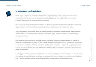 Design
Thinking:
a
inovação
criativa
e
colaborativa
29
1. Imersão — Um modo de pensar 1. Imersão: na prática
Nesta etapa, o objetivo da equipe é o detalhamento, segmentando as pesquisas e envolvendo-se nos
pontos de contato do processo em busca de coleta e validação das informações. É o momento de ir
a campo, relacionando-se diretamente com os usuários.
Com a pesquisa em profundidade encontramos as diferenças e oportunidades de inovação. No mapeamento
dos contextos é possível identificar os pontos de melhoria e onde podemos dedicar mais esforço.
Todo o foco está no ser humano, sejam os nossos clientes ou clientes dos nossos clientes. Neste momento,
são mapeados os comportamentos, opiniões, sentimentos, ações, crenças, anseios e necessidades dos
usuários envolvidos.
Com esse contato pessoal, entre equipe e usuários, captamos sutilezas no comportamento. A imersão na
realidade e nos contextos de vida e uso, nos permite encontrar informações cruciais que estariam enviesadas
ou não seriam captadas à distância. Além disso, também potencializamos a empatia da equipe pela realidade
e ponto de vista do usuário, fator crucial para que a equipe engaje no processo e construa uma solução com
poder transformador.
É natural pensarmos no comportamento humano de maneira generalista, porém vivemos em um mundo plural
com pessoas únicas e são essas opiniões e necessidades distintas que trazem um caráter inovador à solução
final. É preciso pensar o produto ou serviço levando em consideração os pontos fora da curva.
Imersão em profundidade
 