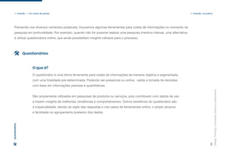 Design
Thinking:
a
inovação
criativa
e
colaborativa
30
1. Imersão — Um modo de pensar 1. Imersão: na prática
O questionário é uma ótima ferramenta para coleta de informações de maneira objetiva e segmentada,
com uma finalidade pré-determinada. Podendo ser presencial ou online, valida a tomada de decisões
com base em informações precisas e quantitativas.
São amplamente utilizados em pesquisas de produtos ou serviços, pois contribuem com dados de uso
e trazem insights de melhorias, tendências e comportamentos. Outros benefícios do questionário são
a imparcialidade, devido ao sigilo das respostas e nos casos de ferramentas online, o amplo alcance
e facilidade no agrupamento posterior dos dados.
O que é?
Questionários
Questionários
Pensando nos diversos contextos projetuais, trouxemos algumas ferramentas para coleta de informações no momento da
pesquisa em profundidade. Por exemplo, quando não for possível realizar uma pesquisa imersiva intensa, uma alternativa
é utilizar questionários online, que ainda possibilitam insights valiosos para o processo.
 