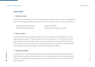 O guia do seu questionário será o tema e quais informações você quer coletar, portanto, seja específico.
Se houver necessidade de informações que não encaixem no mesmo tema, crie outros questionários.
- Tendências de comportamento;
- Perfis de público consumidor;
- Validar informações;
- Avaliação de um produto ou serviço.
Como fazer?
Design
Thinking:
a
inovação
criativa
e
colaborativa
31
1. Imersão — Um modo de pensar 1. Imersão: na prática
1 - Definição do tema
É muito importante definir o público do questionário, pois o resultado será influenciado por ele. Não
adianta perguntar assunto “A” para pessoas que só conhecem assunto “B”. E dentro de um mesmo
grupo, questões como faixa etária, gênero, renda etc, também podem enviesar respostas. Portanto,
é muito comum aplicarmos regras e caminhos diferentes dentro de um questionário, definidos a partir
das respostas nas perguntas anteriores, para direcionar/segmentar o público.
2 - Defina o público
As perguntas de um questionário podem ser as mesmas questões levantadas na Matriz CSD feita no
início do projeto, por exemplo. Mas lembre-se, se houver questões muito distintas, agrupe em temas
similares e crie questionários específicos para cada. É muito importante manter o foco no objetivo de
cada questionário.
3 - Levante as hipóteses
Questionários
 
