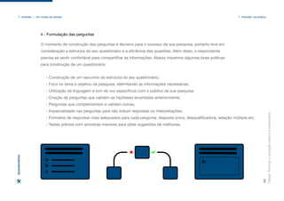 a
b
c
R:
O momento de construção das perguntas é decisivo para o sucesso da sua pesquisa, portanto leve em
consideração a estrutura do seu questionário e a eficiência das questões. Além disso, o respondente
precisa se sentir confortável para compartilhar as informações. Abaixo trazemos algumas boas práticas
para construção de um questionário:
- Construção de um rascunho da estrutura do seu questionário;
- Foco no tema e objetivo da pesquisa, delimitando as informações necessárias;
- Utilização de linguagem e tom de voz específicos com o público da sua pesquisa;
- Criação de perguntas que validem as hipóteses levantadas anteriormente;
- Perguntas que complementam e validam outras;
- Imparcialidade nas perguntas para não induzir respostas ou interpretações;
- Formatos de respostas mais adequados para cada pergunta: resposta única, desqualificadora, seleção múltipla etc;
- Testes prévios com amostras menores para obter sugestões de melhorias.
Design
Thinking:
a
inovação
criativa
e
colaborativa
32
1. Imersão — Um modo de pensar 1. Imersão: na prática
4 - Formulação das perguntas
Questionários
 