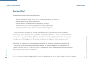- Quando precisamos coletar dados de um número considerável de usuários;
- Quando temos pouco tempo de pesquisa;
- Quando estamos distantes geograficamente dos usuários;
- Quando temos poucos recursos para pesquisas em profundidade;
- Quando precisamos validar informações já existentes no projeto.
Quando utilizar?
Design
Thinking:
a
inovação
criativa
e
colaborativa
33
1. Imersão — Um modo de pensar 1. Imersão: na prática
Alguns cenários para utilizar questionários são:
Quando precisamos encontrar um perfil de público específico para entrevistas em profundidade,
por exemplo, temos que disparar o questionário (online) para voluntários e validar se os respondentes
se enquadram nas especificações definidas. Portanto, com opções já pré-estabelecidas de respostas
conseguimos coletar e agrupar os dados, segmentando os participantes pelas respostas e perfis.
Além disso, os questionários podem auxiliar no processo de validação de preferência entre opções
- justificando as respostas - e na interpretação pessoal em determinada situação - perguntando se
conseguiu ou não executar a ação, e o porquê. Com base em uma quantidade significativa de respostas
é possível embasar decisões estratégicas.
Já em contextos projetuais que possibilitam mais contato presencial, temos as entrevistas como ótima opção.
Questionários
 