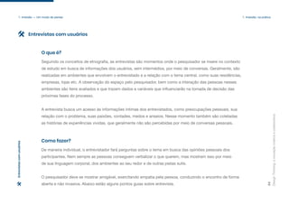 Design
Thinking:
a
inovação
criativa
e
colaborativa
34
1. Imersão — Um modo de pensar 1. Imersão: na prática
Seguindo os conceitos de etnografia, as entrevistas são momentos onde o pesquisador se insere no contexto
de estudo em busca de informações dos usuários, sem intermédios, por meio de conversas. Geralmente, são
realizadas em ambientes que envolvem o entrevistado e a relação com o tema central, como suas residências,
empresas, lojas etc. A observação do espaço pelo pesquisador, bem como a interação das pessoas nesses
ambientes são itens avaliados e que trazem dados e variáveis que influenciarão na tomada de decisão das
próximas fases do processo.
A entrevista busca um acesso às informações íntimas dos entrevistados, como preocupações pessoais, sua
relação com o problema, suas paixões, vontades, medos e anseios. Nesse momento também são coletadas
as histórias de experiências vividas, que geralmente não são percebidas por meio de conversas pessoais.
O que é?
De maneira individual, o entrevistador fará perguntas sobre o tema em busca das opiniões pessoais dos
participantes. Nem sempre as pessoas conseguem verbalizar o que querem, mas mostram isso por meio
de sua linguagem corporal, dos ambientes ao seu redor e de outras pistas sutis.
O pesquisador deve se mostrar amigável, exercitando empatia pela pessoa, conduzindo o encontro de forma
aberta e não invasiva. Abaixo estão alguns pontos guias sobre entrevista.
Como fazer?
Entrevistas com usuários
Entrevistas
com
usuários
 